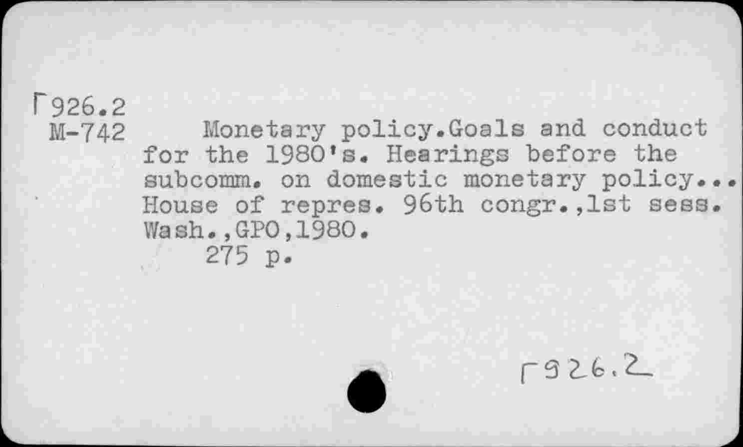 ﻿r 926.2
M-742 Monetary policy.Goals and conduct for the 1980’s. Hearings before the subcomm. on domestic monetary policy... House of repres. 96th congr.,1st sess. Wash.,GPO,198O.
275 p.
[~9 L6.2,